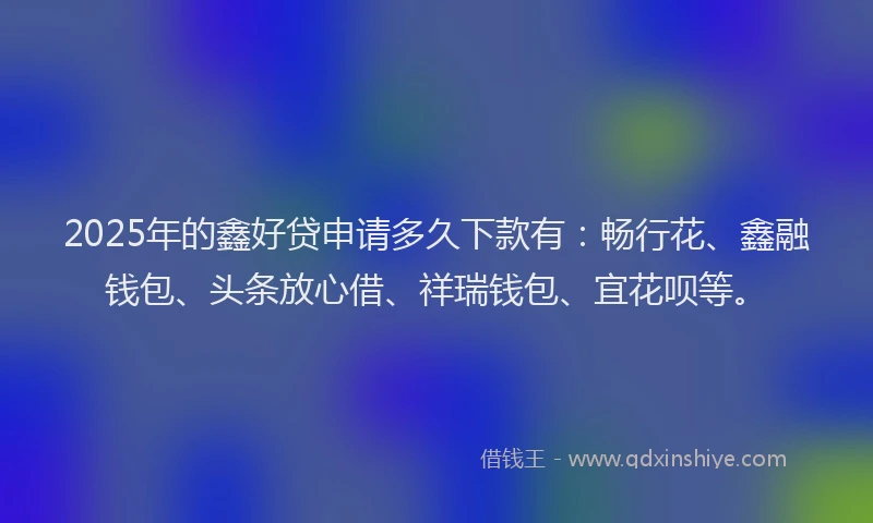 2025年的鑫好贷申请多久下款有：畅行花、鑫融钱包、头条放心借、祥瑞钱包、宜花呗等。