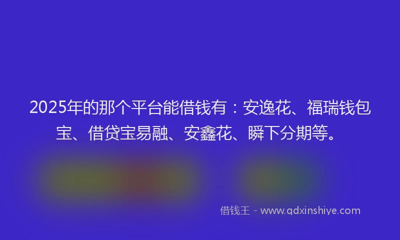 2025年的那个平台能借钱有：安逸花、福瑞钱包宝、借贷宝易融、安鑫花、瞬下分期等。