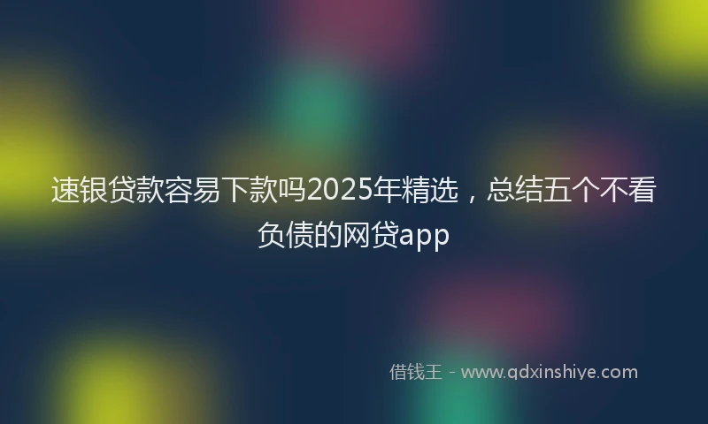 速银贷款容易下款吗2025年精选，总结五个不看负债的网贷app