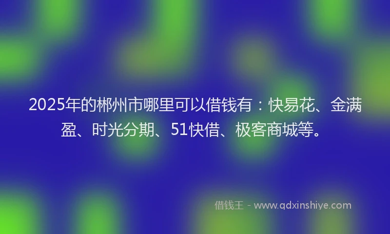 2025年的郴州市哪里可以借钱有：快易花、金满盈、时光分期、51快借、极客商城等。