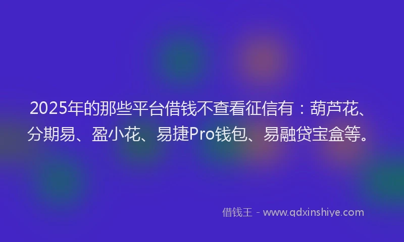 2025年的那些平台借钱不查看征信有：葫芦花、分期易、盈小花、易捷Pro钱包、易融贷宝盒等。