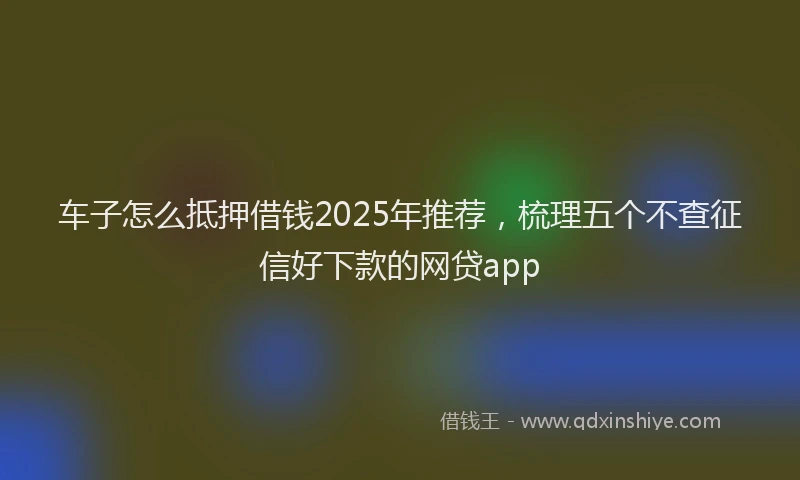车子怎么抵押借钱2025年推荐，梳理五个不查征信好下款的网贷app