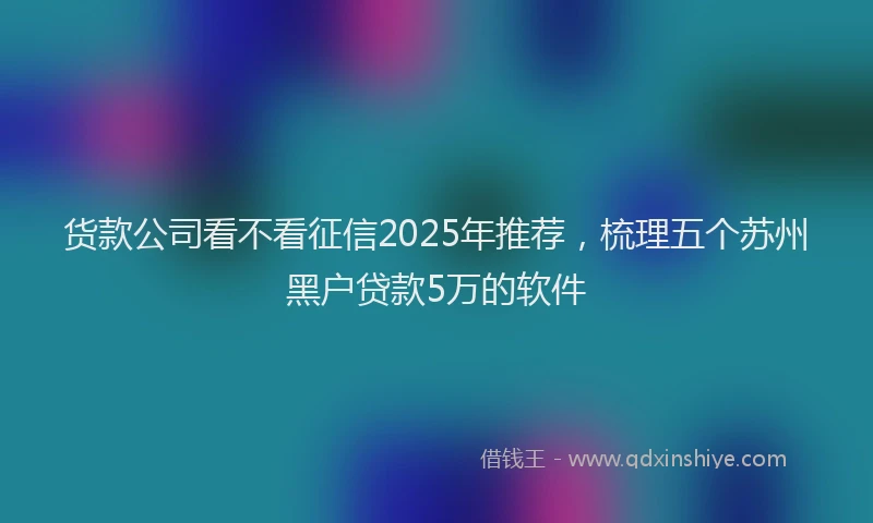 货款公司看不看征信2025年推荐，梳理五个苏州黑户贷款5万的软件