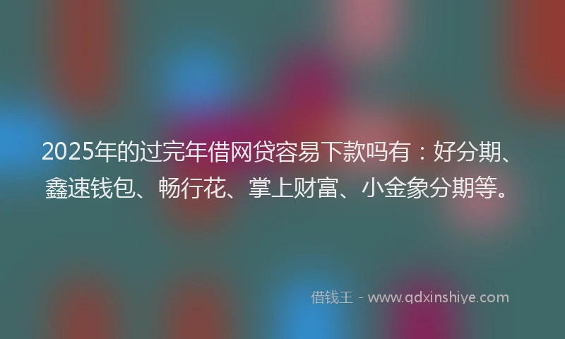 2025年的过完年借网贷容易下款吗有：好分期、鑫速钱包、畅行花、掌上财富、小金象分期等。