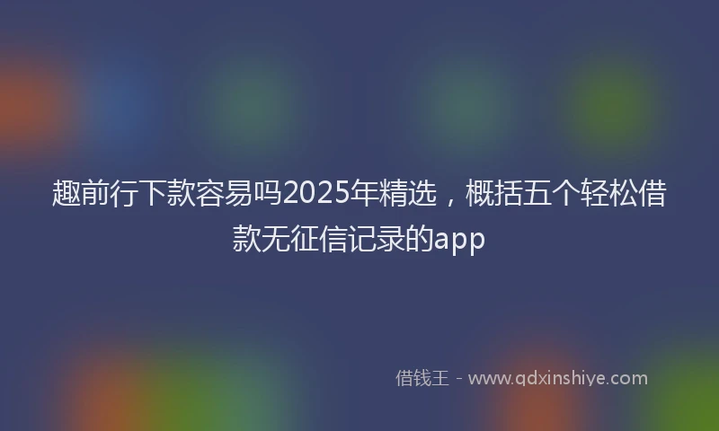 趣前行下款容易吗2025年精选，概括五个轻松借款无征信记录的app