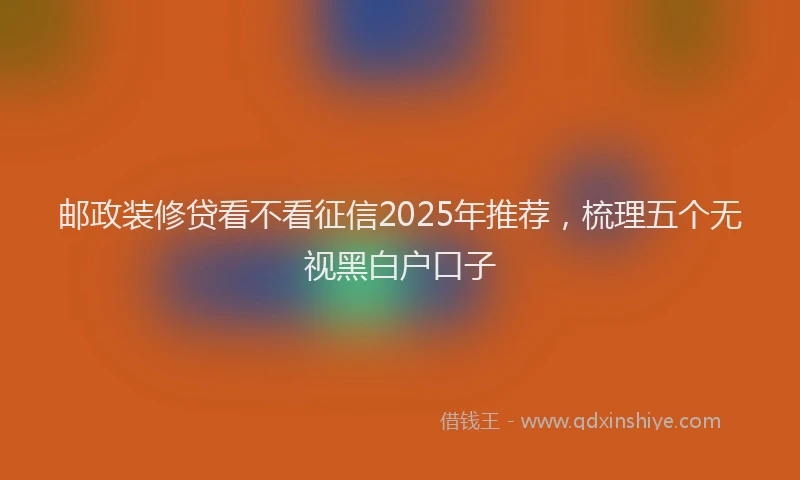 邮政装修贷看不看征信2025年推荐，梳理五个无视黑白户口子
