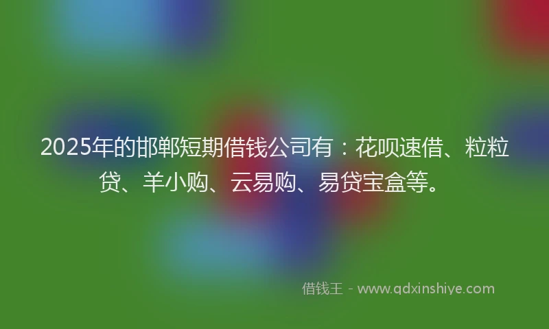 2025年的邯郸短期借钱公司有：花呗速借、粒粒贷、羊小购、云易购、易贷宝盒等。