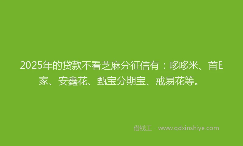 2025年的贷款不看芝麻分征信有：哆哆米、首E家、安鑫花、甄宝分期宝、戒易花等。