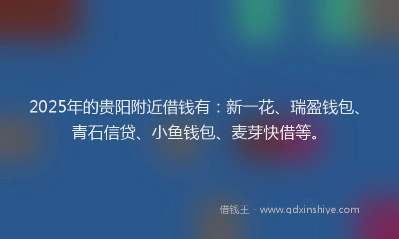 2025年的贵阳附近借钱有：新一花、瑞盈钱包、青石信贷、小鱼钱包、麦芽快借等。