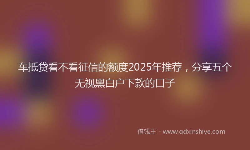 车抵贷看不看征信的额度2025年推荐，分享五个无视黑白户下款的口子