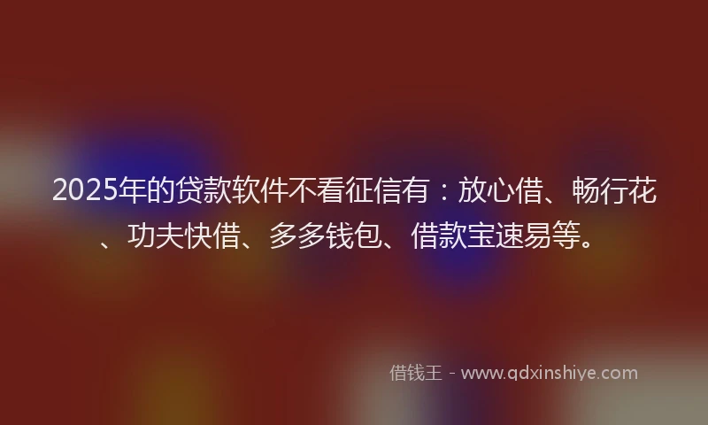 2025年的贷款软件不看征信有：放心借、畅行花、功夫快借、多多钱包、借款宝速易等。
