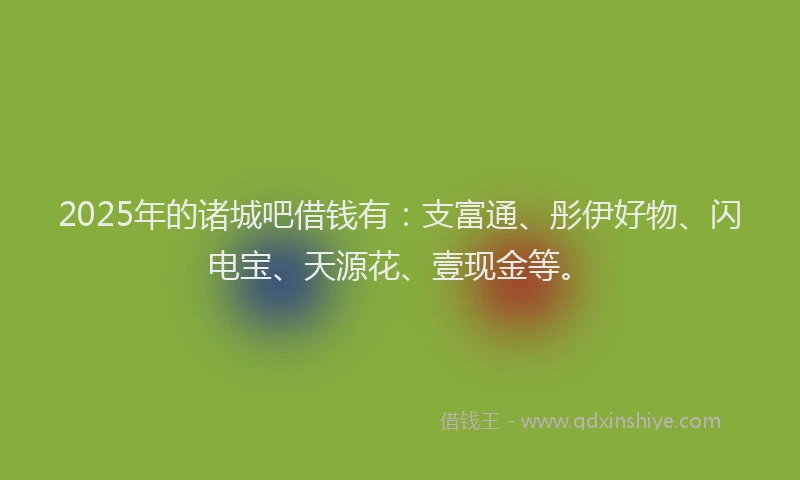 2025年的诸城吧借钱有：支富通、彤伊好物、闪电宝、天源花、壹现金等。