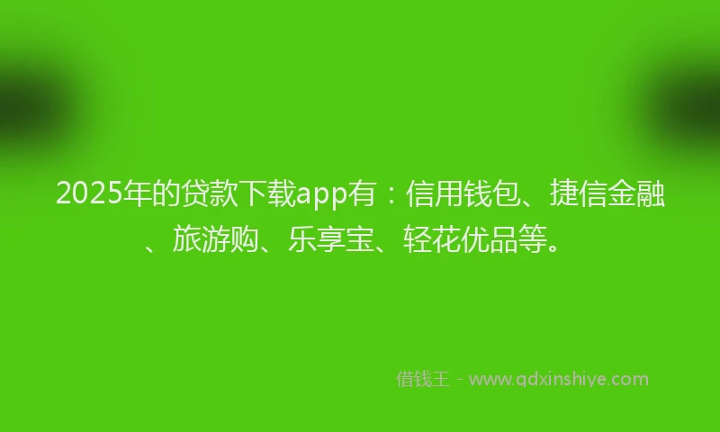 2025年的贷款下载app有：信用钱包、捷信金融、旅游购、乐享宝、轻花优品等。
