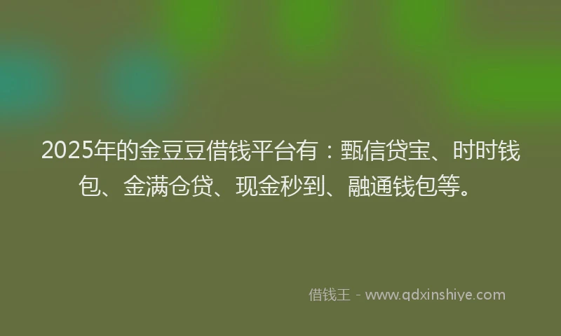 2025年的金豆豆借钱平台有：甄信贷宝、时时钱包、金满仓贷、现金秒到、融通钱包等。