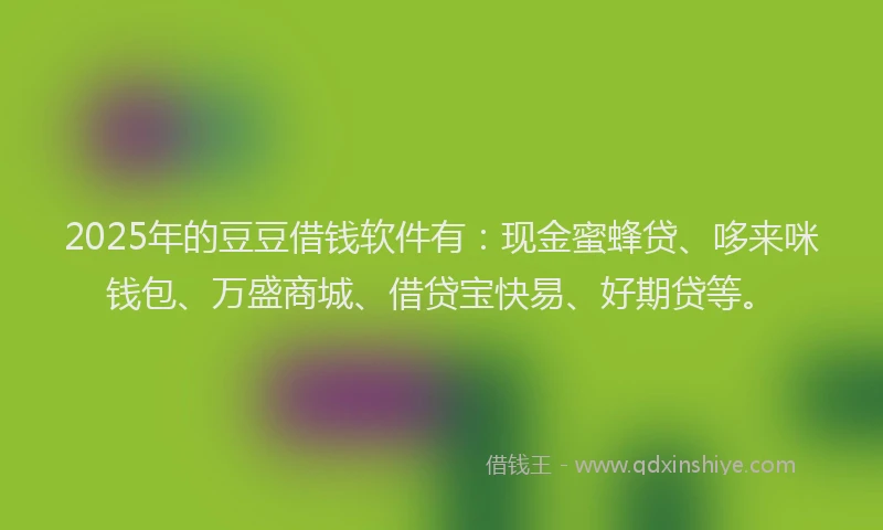 2025年的豆豆借钱软件有：现金蜜蜂贷、哆来咪钱包、万盛商城、借贷宝快易、好期贷等。