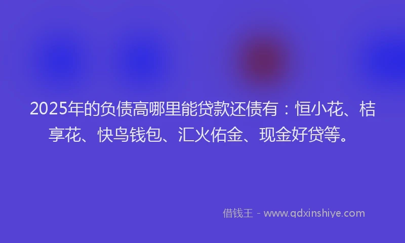 2025年的负债高哪里能贷款还债有：恒小花、桔享花、快鸟钱包、汇火佑金、现金好贷等。