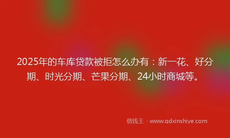 2025年的车库贷款被拒怎么办有：新一花、好分期、时光分期、芒果分期、24小时商城等。