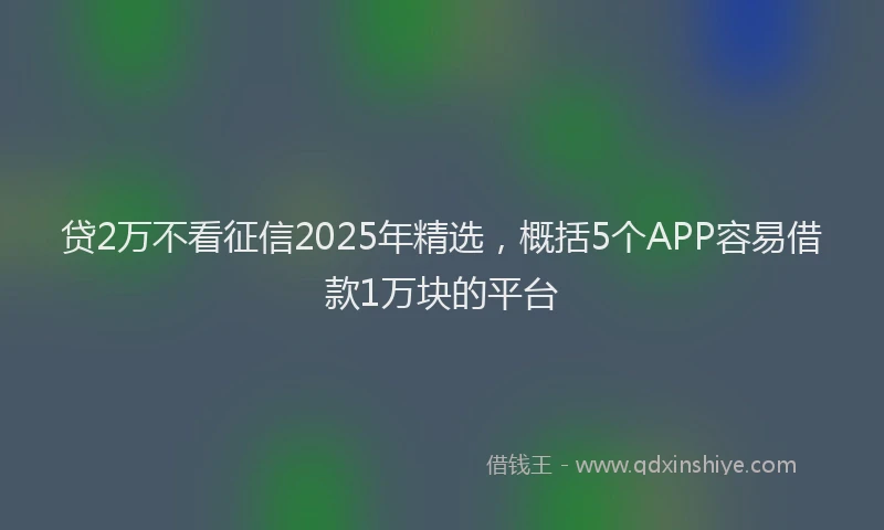 贷2万不看征信2025年精选，概括5个APP容易借款1万块的平台