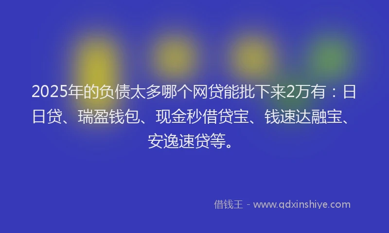 2025年的负债太多哪个网贷能批下来2万有：日日贷、瑞盈钱包、现金秒借贷宝、钱速达融宝、安逸速贷等。