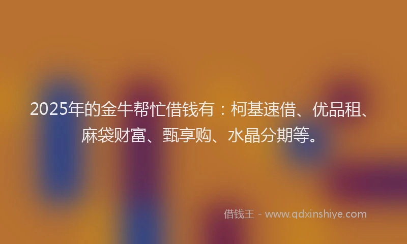 2025年的金牛帮忙借钱有：柯基速借、优品租、麻袋财富、甄享购、水晶分期等。