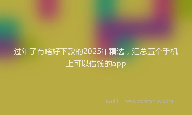 过年了有啥好下款的2025年精选，汇总五个手机上可以借钱的app