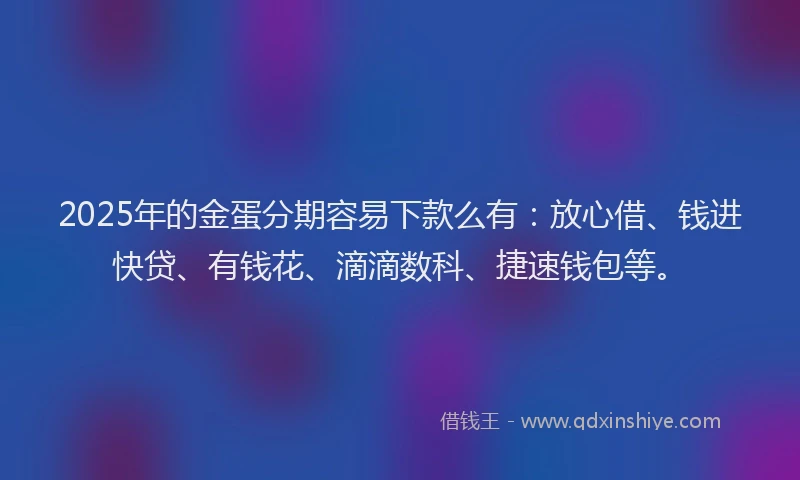 2025年的金蛋分期容易下款么有：放心借、钱进快贷、有钱花、滴滴数科、捷速钱包等。