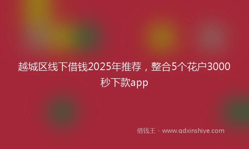 越城区线下借钱2025年推荐，整合5个花户3000秒下款app