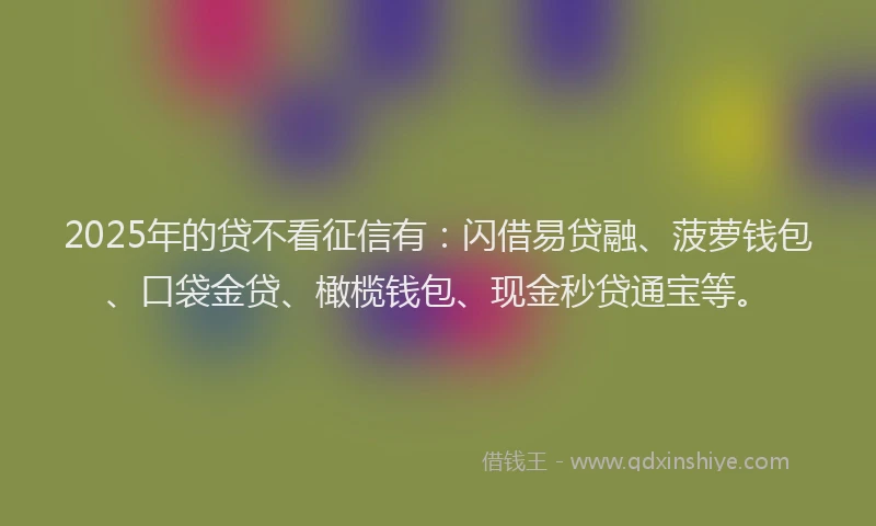 2025年的贷不看征信有：闪借易贷融、菠萝钱包、口袋金贷、橄榄钱包、现金秒贷通宝等。