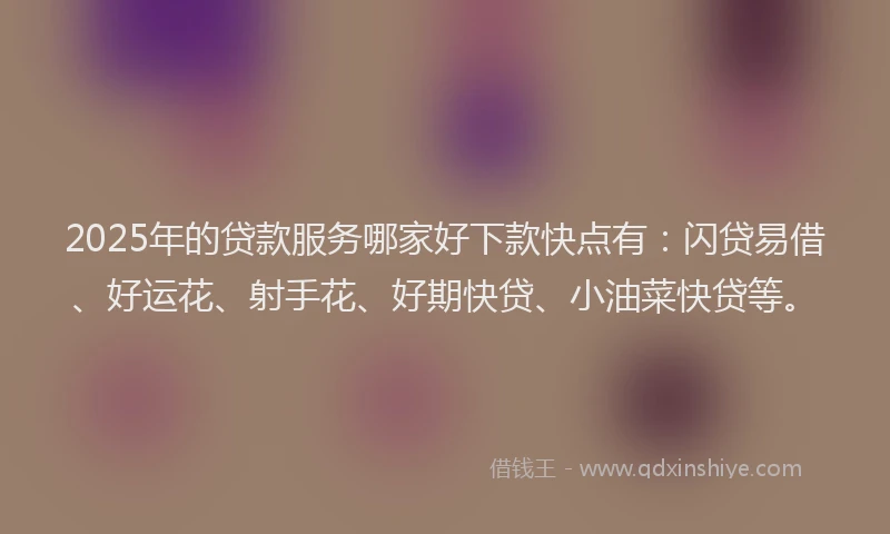 2025年的贷款服务哪家好下款快点有：闪贷易借、好运花、射手花、好期快贷、小油菜快贷等。