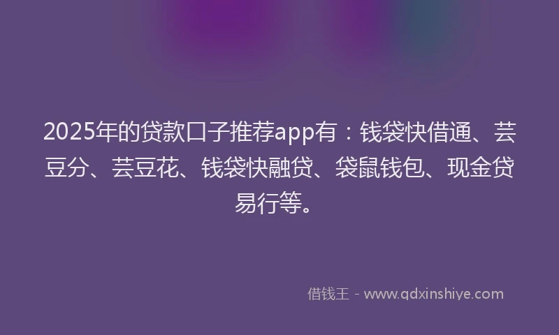 2025年的贷款口子推荐app有：钱袋快借通、芸豆分、芸豆花、钱袋快融贷、袋鼠钱包、现金贷易行等。