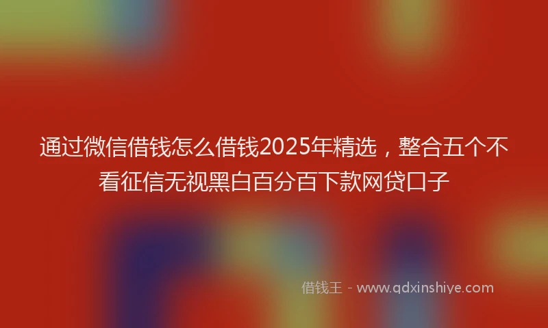 通过微信借钱怎么借钱2025年精选，整合五个不看征信无视黑白百分百下款网贷口子
