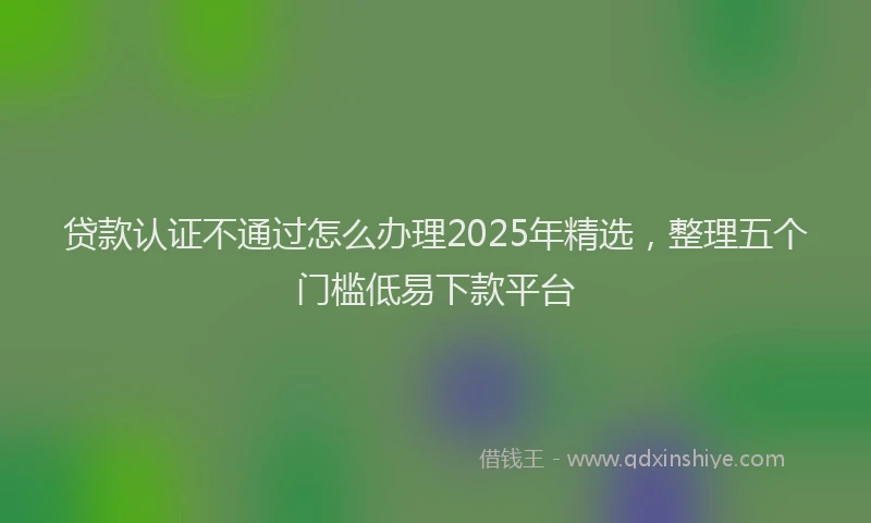 贷款认证不通过怎么办理2025年精选，整理五个门槛低易下款平台