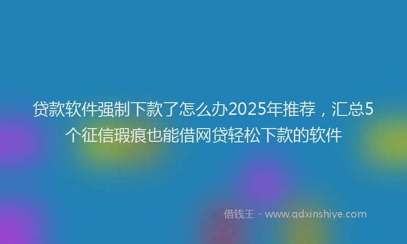 贷款软件强制下款了怎么办2025年推荐，汇总5个征信瑕疵也能借网贷轻松下款的软件