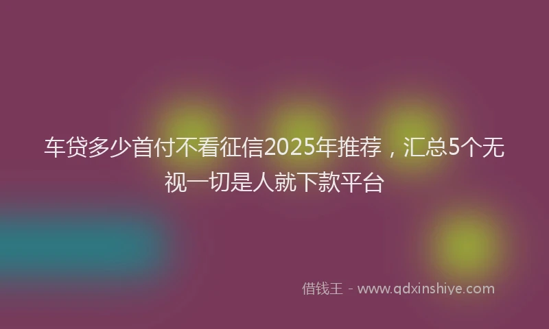 车贷多少首付不看征信2025年推荐，汇总5个无视一切是人就下款平台