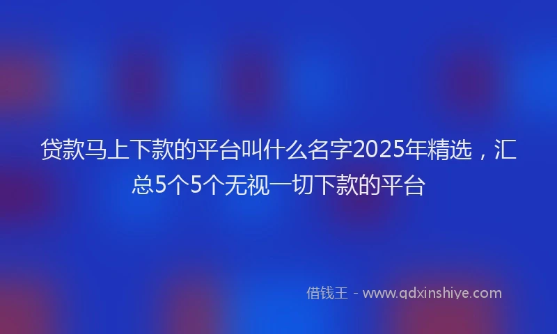 贷款马上下款的平台叫什么名字2025年精选，汇总5个5个无视一切下款的平台