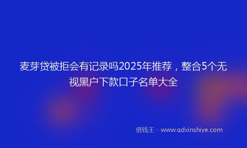 麦芽贷被拒会有记录吗2025年推荐，整合5个无视黑户下款口子名单大全