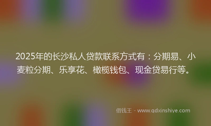 2025年的长沙私人贷款联系方式有：分期易、小麦粒分期、乐享花、橄榄钱包、现金贷易行等。