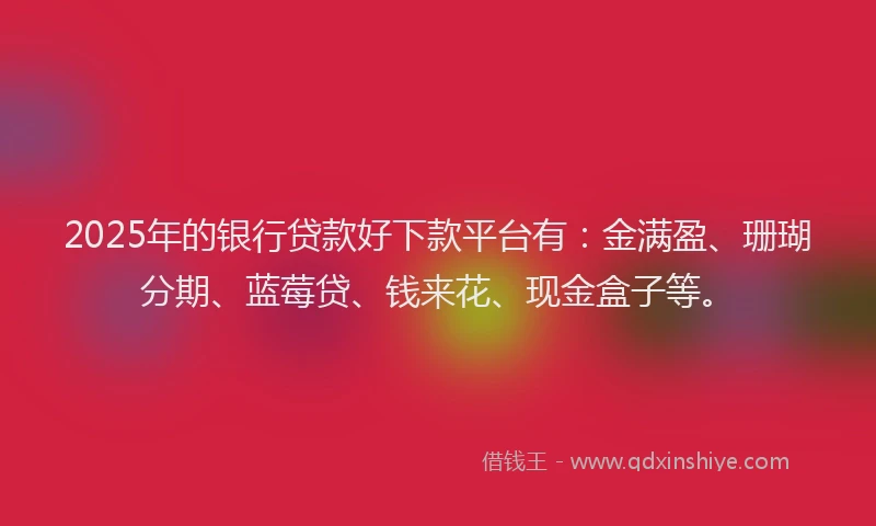 2025年的银行贷款好下款平台有：金满盈、珊瑚分期、蓝莓贷、钱来花、现金盒子等。