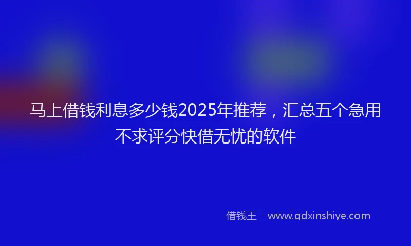 马上借钱利息多少钱2025年推荐，汇总五个急用不求评分快借无忧的软件