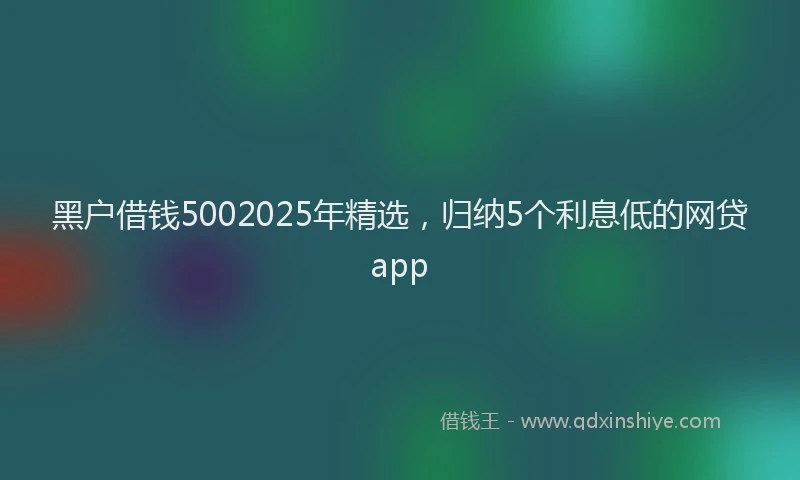 黑户借钱5002025年精选，归纳5个利息低的网贷app