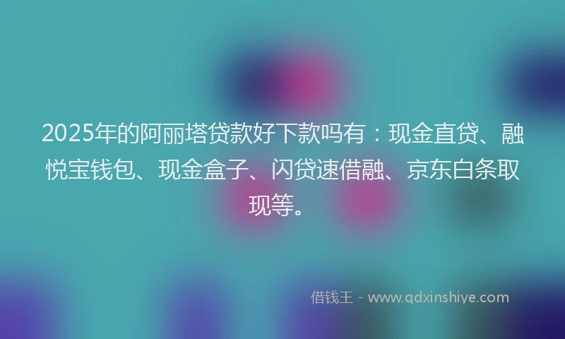 2025年的阿丽塔贷款好下款吗有：现金直贷、融悦宝钱包、现金盒子、闪贷速借融、京东白条取现等。