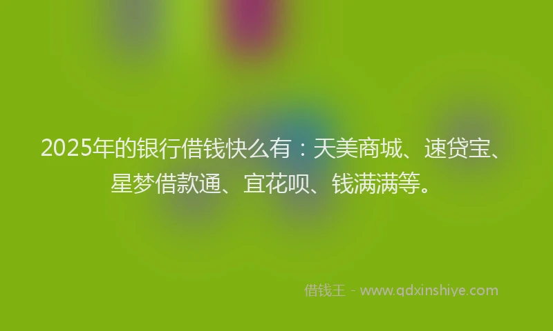 2025年的银行借钱快么有：天美商城、速贷宝、星梦借款通、宜花呗、钱满满等。