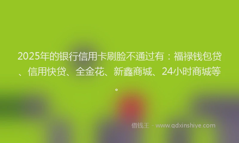 2025年的银行信用卡刷脸不通过有：福禄钱包贷、信用快贷、全金花、新鑫商城、24小时商城等。