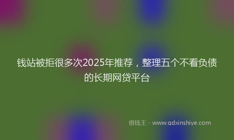 钱站被拒很多次2025年推荐，整理五个不看负债的长期网贷平台