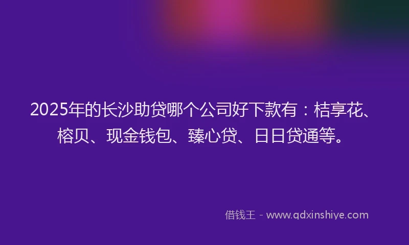 2025年的长沙助贷哪个公司好下款有：桔享花、榕贝、现金钱包、臻心贷、日日贷通等。