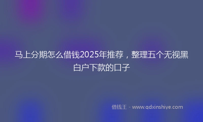 马上分期怎么借钱2025年推荐，整理五个无视黑白户下款的口子