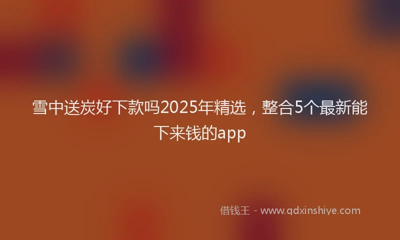 雪中送炭好下款吗2025年精选，整合5个最新能下来钱的app