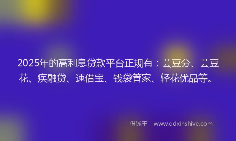 2025年的高利息贷款平台正规有：芸豆分、芸豆花、疾融贷、速借宝、钱袋管家、轻花优品等。