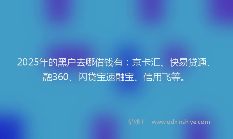 2025年的黑户去哪借钱有：京卡汇、快易贷通、融360、闪贷宝速融宝、信用飞等。