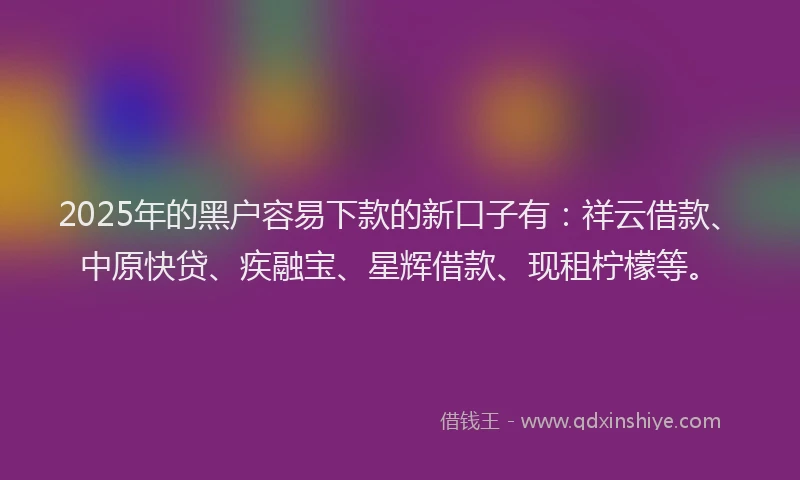 2025年的黑户容易下款的新口子有：祥云借款、中原快贷、疾融宝、星辉借款、现租柠檬等。